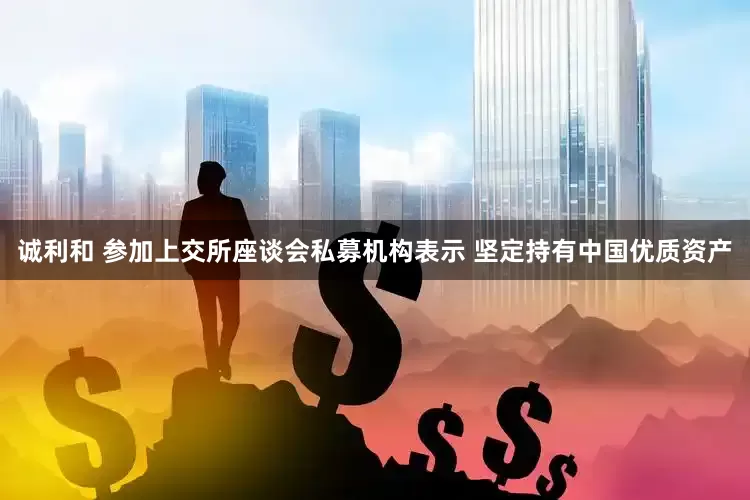 诚利和 参加上交所座谈会私募机构表示 坚定持有中国优质资产