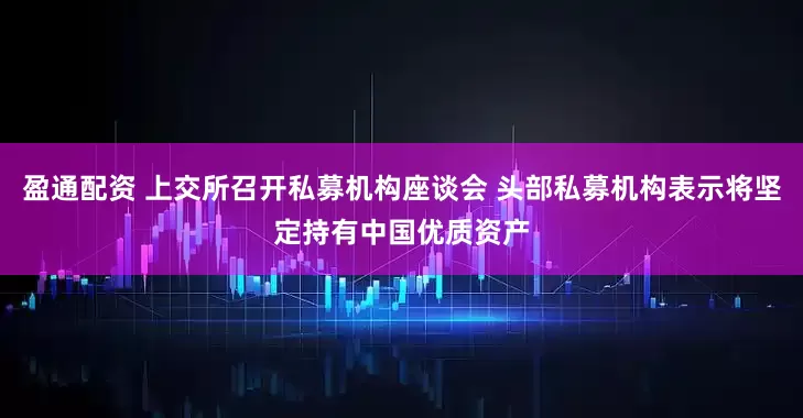 盈通配资 上交所召开私募机构座谈会 头部私募机构表示将坚定持有中国优质资产
