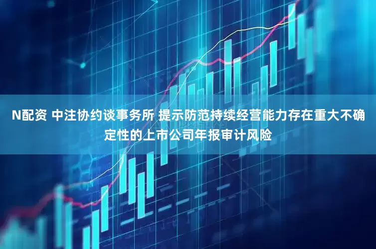 N配资 中注协约谈事务所 提示防范持续经营能力存在重大不确定性的上市公司年报审计风险