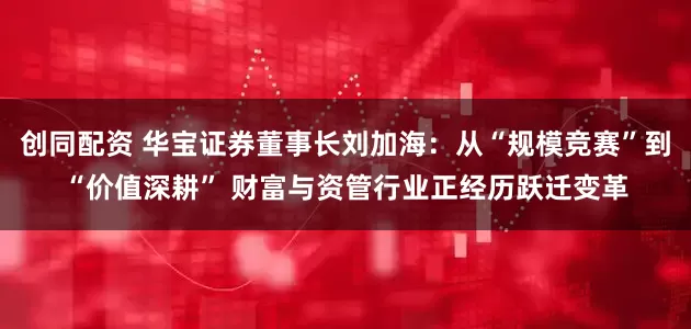 创同配资 华宝证券董事长刘加海：从“规模竞赛”到“价值深耕” 财富与资管行业正经历跃迁变革