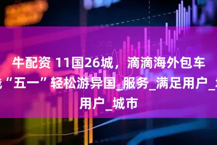 牛配资 11国26城，滴滴海外包车上线“五一”轻松游异国_服务_满足用户_城市