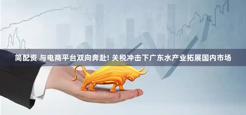 简配资 与电商平台双向奔赴! 关税冲击下广东水产业拓展国内市场