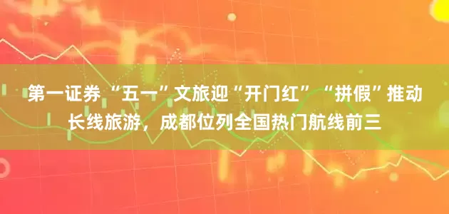 第一证券 “五一”文旅迎“开门红” “拼假”推动长线旅游，成都位列全国热门航线前三