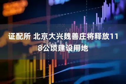 证配所 北京大兴魏善庄将释放118公顷建设用地