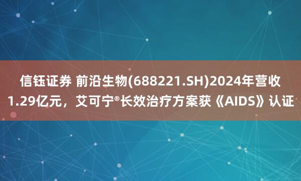 信钰证券 前沿生物(688221.SH)2024年营收1.29亿元，艾可宁®长效治疗方案获《AIDS》认证