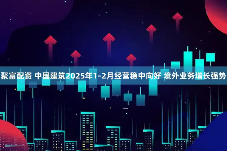 聚富配资 中国建筑2025年1-2月经营稳中向好 境外业务增长强势