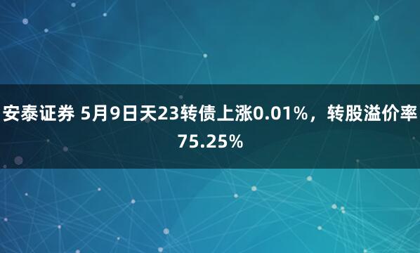 安泰证券 5月9日天23转债上涨0.01%，转股溢价率75.25%
