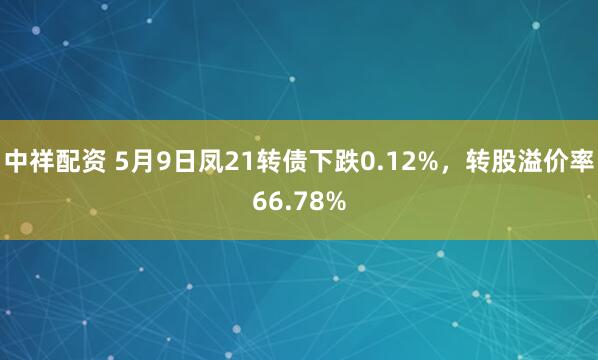 中祥配资 5月9日凤21转债下跌0.12%，转股溢价率66.78%