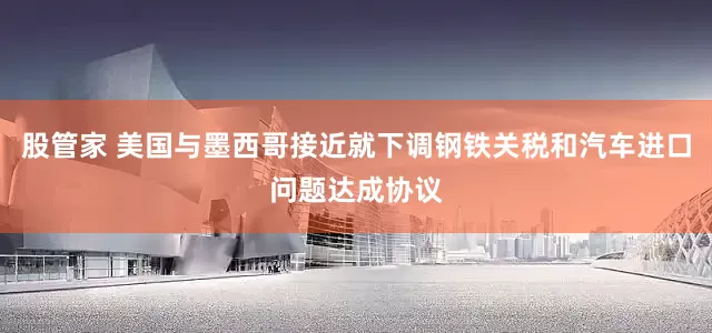 股管家 美国与墨西哥接近就下调钢铁关税和汽车进口问题达成协议