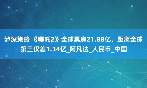 泸深策略 《哪吒2》全球票房21.88亿，距离全球第三仅差1.34亿_阿凡达_人民币_中国
