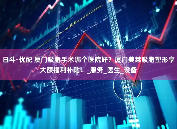 日斗-优配 厦门吸脂手术哪个医院好？厦门美莱吸脂塑形享大额福利补贴！_服务_医生_设备
