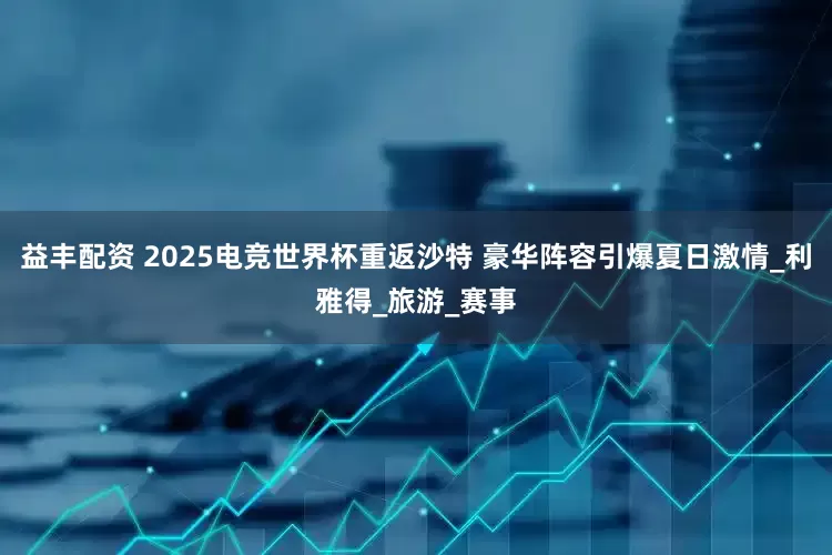 益丰配资 2025电竞世界杯重返沙特 豪华阵容引爆夏日激情_利雅得_旅游_赛事