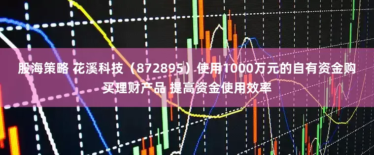 股海策略 花溪科技（872895）使用1000万元的自有资金购买理财产品 提高资金使用效率