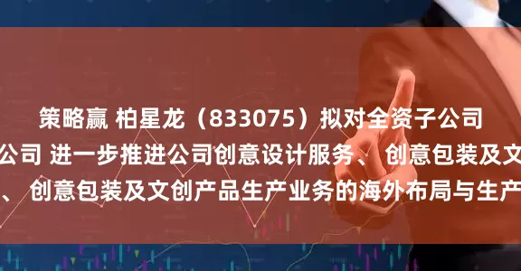 策略赢 柏星龙（833075）拟对全资子公司增资并设立合资三级子公司 进一步推进公司创意设计服务、 创意包装及文创产品生产业务的海外布局与生产基地建设