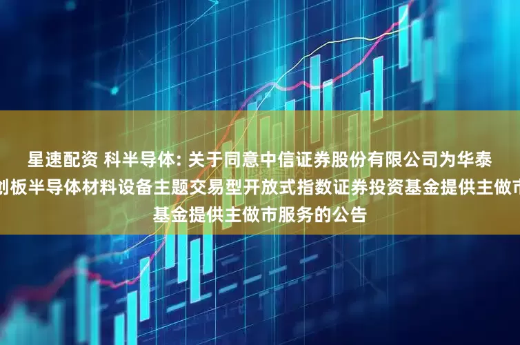 星速配资 科半导体: 关于同意中信证券股份有限公司为华泰柏瑞上证科创板半导体材料设备主题交易型开放式指数证券投资基金提供主做市服务的公告