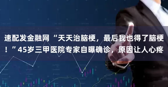 速配发金融网 “天天治脑梗,最后我也得了脑梗!”45岁三甲医院专家自曝确诊,原因让人心疼