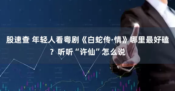 股速查 年轻人看粤剧《白蛇传·情》哪里最好磕？听听“许仙”怎么说