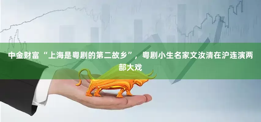 中金财富 “上海是粤剧的第二故乡”，粤剧小生名家文汝清在沪连演两部大戏