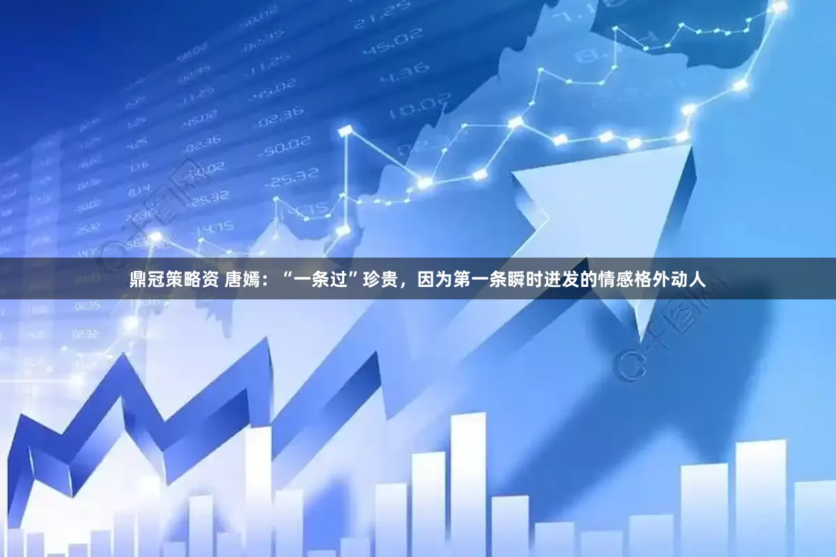 鼎冠策略资 唐嫣:“一条过”珍贵,因为第一条瞬时迸发的情感格外动人