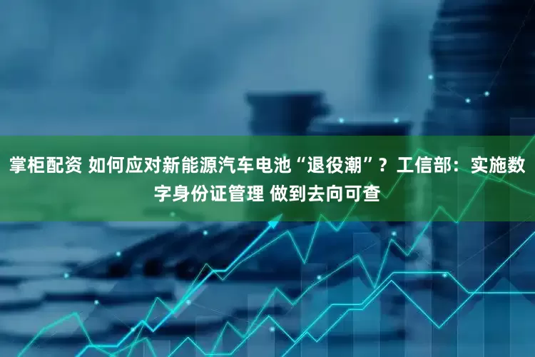 掌柜配资 如何应对新能源汽车电池“退役潮”?工信部:实施数字身份证管理 做到去向可查